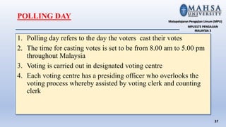 1. Polling day refers to the day the voters cast their votes
2. The time for casting votes is set to be from 8.00 am to 5.00 pm
throughout Malaysia
3. Voting is carried out in designated voting centre
4. Each voting centre has a presiding officer who overlooks the
voting process whereby assisted by voting clerk and counting
clerk
37
Matapelajaran Pengajian Umum (MPU)
MPU3173 PENGAJIAN
MALAYSIA 3
POLLING DAY
 