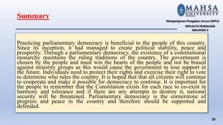 Practicing parliamentary democracy is beneficial to the people of this country.
Since its inception, it had managed to create political stability, peace and
prosperity. Through a parliamentary democracy, the existence of a constitutional
monarchy maintains the ruling traditions of the country. The government is
chosen by the people and must win the hearts of the people and not be biased
against minority groups as this would cause the government to lose support in
the future. Individuals need to protect their rights and exercise their right to vote
to determine who rules the country. It is hoped that that all citizens will continue
to cooperate and make it possible for democracy to continue. It is important for
the people to remember that the Constitution exists for each race to co-exist in
harmony and tolerance and if there are any attempts to destroy it, national
security will be threatened. Parliamentary democracy is the cornerstone of
progress and peace in the country and therefore should be supported and
defended.
39
Matapelajaran Pengajian Umum (MPU)
MPU3173 PENGAJIAN
MALAYSIA 3
Summary
 