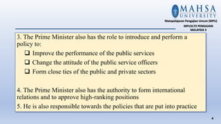 3. The Prime Minister also has the role to introduce and perform a
policy to:
 Improve the performance of the public services
 Change the attitude of the public service officers
 Form close ties of the public and private sectors
4. The Prime Minister also has the authority to form international
relations and to approve high-ranking positions
5. He is also responsible towards the policies that are put into practice
4
Matapelajaran Pengajian Umum (MPU)
MPU3173 PENGAJIAN
MALAYSIA 3
 