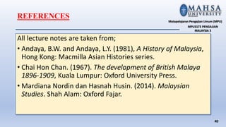 All lecture notes are taken from;
• Andaya, B.W. and Andaya, L.Y. (1981), A History of Malaysia,
Hong Kong: Macmilla Asian Histories series.
• Chai Hon Chan. (1967). The development of British Malaya
1896-1909, Kuala Lumpur: Oxford University Press.
• Mardiana Nordin dan Hasnah Husin. (2014). Malaysian
Studies. Shah Alam: Oxford Fajar.
40
Matapelajaran Pengajian Umum (MPU)
MPU3173 PENGAJIAN
MALAYSIA 3
REFERENCES
 