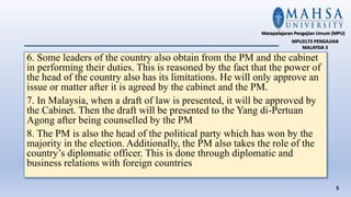 6. Some leaders of the country also obtain from the PM and the cabinet
in performing their duties. This is reasoned by the fact that the power of
the head of the country also has its limitations. He will only approve an
issue or matter after it is agreed by the cabinet and the PM.
7. In Malaysia, when a draft of law is presented, it will be approved by
the Cabinet. Then the draft will be presented to the Yang di-Pertuan
Agong after being counselled by the PM
8. The PM is also the head of the political party which has won by the
majority in the election. Additionally, the PM also takes the role of the
country’s diplomatic officer. This is done through diplomatic and
business relations with foreign countries
5
Matapelajaran Pengajian Umum (MPU)
MPU3173 PENGAJIAN
MALAYSIA 3
 