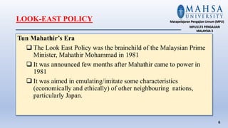 LOOK-EAST POLICY
Tun Mahathir’s Era
 The Look East Policy was the brainchild of the Malaysian Prime
Minister, Mahathir Mohammad in 1981
 It was announced few months after Mahathir came to power in
1981
 It was aimed in emulating/imitate some characteristics
(economically and ethically) of other neighbouring nations,
particularly Japan.
6
Matapelajaran Pengajian Umum (MPU)
MPU3173 PENGAJIAN
MALAYSIA 3
 