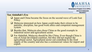 Tun Abdullah’s Era
 Japan and China became the focus on the second wave of Look East
Policy
 Malaysia interested on how Japan could make their citizen to be
patriotic, discipline, has good work ethics and competent management
system
 Besides that, Malaysia also chose China as the good example in
industrial sector and agricultural sector.
 For Abdullah, Malaysia should be like China. Even though China is
one of Asian developed countries, but they did not neglect the
agricultural sector. Agricultural sector can contribute to the food
supply of the country and also has a commercial values for import and
export.
7
Matapelajaran Pengajian Umum (MPU)
MPU3173 PENGAJIAN
MALAYSIA 3
 