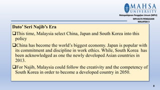 Dato’ Seri Najib’s Era
This time, Malaysia select China, Japan and South Korea into this
policy
China has become the world’s biggest economy. Japan is popular with
its commitment and discipline in work ethics. While, South Korea has
been acknowledged as one the newly developed Asian countries in
2013.
For Najib, Malaysia could follow the creativity and the competency of
South Korea in order to become a developed country in 2050.
8
Matapelajaran Pengajian Umum (MPU)
MPU3173 PENGAJIAN
MALAYSIA 3
 