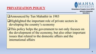 PRIVATIZATION POLICY
Announced by Tun Mahathir in 1983
Highlighted the important role of private sectors in
developing the country’s economy
This policy helps the government to not only focuses on
the development of the economy, but also other important
issues that related to the domestic affairs and the
international affairs
9
Matapelajaran Pengajian Umum (MPU)
MPU3173 PENGAJIAN
MALAYSIA 3
 