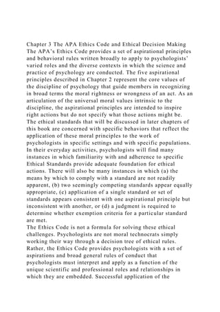 Chapter 3 The APA Ethics Code and Ethical Decision Making
The APA’s Ethics Code provides a set of aspirational principles
and behavioral rules written broadly to apply to psychologists’
varied roles and the diverse contexts in which the science and
practice of psychology are conducted. The five aspirational
principles described in Chapter 2 represent the core values of
the discipline of psychology that guide members in recognizing
in broad terms the moral rightness or wrongness of an act. As an
articulation of the universal moral values intrinsic to the
discipline, the aspirational principles are intended to inspire
right actions but do not specify what those actions might be.
The ethical standards that will be discussed in later chapters of
this book are concerned with specific behaviors that reflect the
application of these moral principles to the work of
psychologists in specific settings and with specific populations.
In their everyday activities, psychologists will find many
instances in which familiarity with and adherence to specific
Ethical Standards provide adequate foundation for ethical
actions. There will also be many instances in which (a) the
means by which to comply with a standard are not readily
apparent, (b) two seemingly competing standards appear equally
appropriate, (c) application of a single standard or set of
standards appears consistent with one aspirational principle but
inconsistent with another, or (d) a judgment is required to
determine whether exemption criteria for a particular standard
are met.
The Ethics Code is not a formula for solving these ethical
challenges. Psychologists are not moral technocrats simply
working their way through a decision tree of ethical rules.
Rather, the Ethics Code provides psychologists with a set of
aspirations and broad general rules of conduct that
psychologists must interpret and apply as a function of the
unique scientific and professional roles and relationships in
which they are embedded. Successful application of the
 