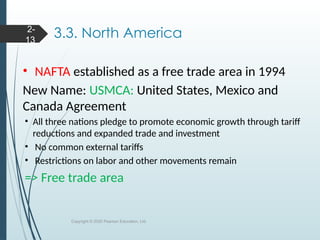 3.3. North America
• NAFTA established as a free trade area in 1994
New Name: USMCA: United States, Mexico and
Canada Agreement
• All three nations pledge to promote economic growth through tariff
reductions and expanded trade and investment
• No common external tariffs
• Restrictions on labor and other movements remain
=> Free trade area
Copyright © 2020 Pearson Education, Ltd.
2-
13
 