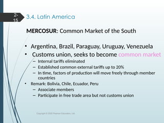 3.4. Latin America
MERCOSUR: Common Market of the South
• Argentina, Brazil, Paraguay, Uruguay, Venezuela
• Customs union, seeks to become common market
– Internal tariffs eliminated
– Established common external tariffs up to 20%
– In time, factors of production will move freely through member
countries
• Remark: Bolivia, Chile, Ecuador, Peru
– Associate members
– Participate in free trade area but not customs union
Copyright © 2020 Pearson Education, Ltd.
2-
15
 
