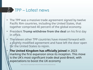 TPP – Latest news
• The TPP was a massive trade agreement signed by twelve
Pacific Rim countries, including the United States, that
together comprised 40 percent of the global economy.
• President Trump withdrew from the deal on his first day
in office.
• The eleven other TPP countries have moved forward with
a slightly modified agreement and have left the door open
for the United States to rejoin.
• The United Kingdom has officially joined in 2023
marking the first expansion since its inception. This move
is the UK's most significant trade deal post-Brexit, with
expectations to boost the UK economy
https://www.cfr.org/backgrounder/what-trans-pacific-partnership-tpp
2-
21
 