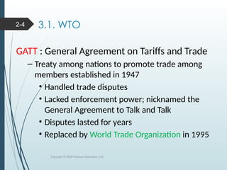 3.1. WTO
GATT : General Agreement on Tariffs and Trade
– Treaty among nations to promote trade among
members established in 1947
• Handled trade disputes
• Lacked enforcement power; nicknamed the
General Agreement to Talk and Talk
• Disputes lasted for years
• Replaced by World Trade Organization in 1995
Copyright © 2020 Pearson Education, Ltd.
2-4
 
