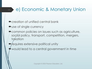 e) Economic & Monetary Union
creation of unified central bank
use of single currency
common policies on issues such as agriculture,
social policy, transport, competition, mergers,
taxation
requires extensive political unity
would lead to a central government in time
Copyright © 2020 Pearson Education, Ltd.
3-9
 