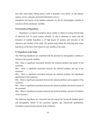 free calls, rental plans, billing system, mode of payment, voice clarity, on line balance 
enquiry, service, and grace period and information service. 
Occupation and income of the landline customers are the two demographic variables to 
correlate with the satisfactory variables. 
5.6 Formation of Hypotheses 
Hypothesis is a logical assumption whose validity is subject to testing with the help 
of statistical tool. In social science research, its role is dominant in nature and the 
formation of suitable hypothesis is of high degree of nearness and relevance to the 
objectives and variables of the study. The present study frames the following three major 
hypotheses on the basis of the objectives and variables of the study. 
5.7 Hypotheses of the Study 
The following hypotheses are concerned with the personal (or demographic) variables in 
relation to the research variables: 
HO1- There is significant association between the technical problem and gender of the 
customers 
HO2 - There is significant association between the technical problem and age of the 
customers 
HO3 - There is significant association between the technical problem and educational 
qualification of the customers 
HO4 - There is significant association between the technical problem and occupation of the 
customers 
HO5 - There is significant association between the technical problem and annual income of 
the customers 
HO6 - There is significant association between the technical problem and area of residence 
of the customers 
The following hypotheses are concerned with the reasons for having the landline phone 
and demographic factors of the customers (gender, age, educational qualification, 
occupation, annual income and area of the residence). 
36 
 