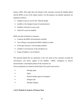 Joshwa, 2005). This study takes the attitude of the customers towards the landline phone 
and the BSNL as one of the subject matters. For this purpose, ten attitude statements are 
prepared as follows: 
· Landline is easy to use for old / illiterate people 
· Landline is the cheapest means of communication 
· Landline connection is easy to get 
· Caller ID is must for landline 
BSNL provides all details to customers 
· I read/see the BSNL advertisements carefully 
· I am willing to recommend the BSNL landline to others 
· If call rates increase, I will surrender landline 
· Landline is not necessary in the cell phone era 
· Usage of landline is out of fashion 
The rationale behind the ten statements is the view point of the customers towards the 
convenience, cost factor, support of the landline / BSNL, willingness to observe 
advertisements, consumption pattern of the customers etc. 
The ten statements are studied with the help of five point scale such as 
 Strongly agree 
 Agree 
 Neutral (neither agree nor disagree) 
 Disagree and 
 Strongly disagree 
1.10.13 Method of Analysis of Primary Data 
43 
 
