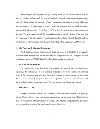 Analytical part of the present study is mainly based on the primary data so that the 
data are put into analysis with the help of descriptive analysis, (also termed as percentage 
analysis).At the outset, the responses of every question are tabulated in separate table with 
the percentage. The percentage is a very basic and common tool to study the entire 
characteristic of mass data (D.N.Elhance,1983) so that the percentage is used to interpret 
the data. The inferences are made by means of majority or minority feature of the data that 
is represented by the percentages. This is the initial stage of analysis and then the analysis 
section moves into testing the hypotheses with the help of chi square test and ANOVA. . 
1.10.14 Tools for Testing the Hypotheses 
The hypotheses framed in the present study are tested with the help of appropriate 
statistical tools. The common and suitable tools for this purpose are the Chi square test and 
Analysis of Variance (ANOVA) and they have been applied accordingly. 
1.10.15 Chi Square Analysis 
Chi square test is an important test amongst the several tests of significance 
developed by statisticians. It is a statistical measure used in the context of sampling 
analysis for comparing a variance to a theoretical variance. As a non-parametric test, it can 
be used to determine if categorical data shows dependence or the two classifications and 
the actual data when categories are used. The chi- square is used to the hypotheses. 
1.10.16 ANOVA Test 
ANOVA is used to compare the variants of two independent samples. It helps judge 
the significance of more than two sample means at one and the same time. This test helps 
make to the analysis of total variation in the data into different component and the results 
are presented by indicating the sources and causes of variation. 
44 
