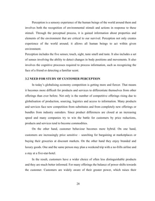 Perception is a sensory experience of the human beings of the world around them and 
involves both the recognition of environmental stimuli and actions in response to these 
stimuli. Through the perceptual process, it is gained information about properties and 
elements of the environment that are critical to our survival. Perception not only creates 
experience of the world around; it allows all human beings to act within given 
environment. 
Perception includes the five senses; touch, sight, taste smell and taste. It also includes a set 
of senses involving the ability to detect changes in body positions and movements. It also 
involves the cognitive processes required to process information, such as recognizing the 
face of a friend or detecting a familiar scent. 
3.2 NEED FOR STUDY OF CUSTOMER PERCEPTION 
In today’s globalising economy competition is getting more and fiercer. That means 
it becomes more difficult for products and services to differentiate themselves from other 
offerings than ever before. Not only is the number of competitive offerings rising due to 
globalisation of production, sourcing, logistics and access to information. Many products 
and services face new competition from substitutes and from completely new offerings or 
bundles from industry outsiders. Since product differences are closed at an increasing 
speed and many companies try to win the battle for customers by price reductions, 
products and services tend to become commodities. 
On the other hand, customer behaviour becomes more hybrid. On one hand, 
customers are increasingly price sensitive – searching for bargaining at marketplaces or 
buying their groceries at discount markets. On the other hand they enjoy branded and 
luxury goods. One and the same person may plan a weekend trip with a no-frills airline and 
a stay at a five-star-hotel. 
In the result, customers have a wider choice of often less distinguishable products 
and they are much better informed. For many offerings the balance of power shifts towards 
the customer. Customers are widely aware of their greater power, which raises their 
28 
 