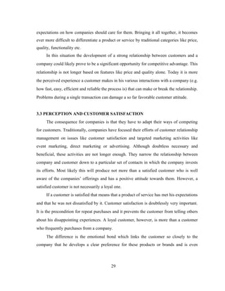expectations on how companies should care for them. Bringing it all together, it becomes 
ever more difficult to differentiate a product or service by traditional categories like price, 
quality, functionality etc. 
In this situation the development of a strong relationship between customers and a 
company could likely prove to be a significant opportunity for competitive advantage. This 
relationship is not longer based on features like price and quality alone. Today it is more 
the perceived experience a customer makes in his various interactions with a company (e.g. 
how fast, easy, efficient and reliable the process is) that can make or break the relationship. 
Problems during a single transaction can damage a so far favorable customer attitude. 
3.3 PERCEPTION AND CUSTOMER SATISFACTION 
The consequence for companies is that they have to adapt their ways of competing 
for customers. Traditionally, companies have focused their efforts of customer relationship 
management on issues like customer satisfaction and targeted marketing activities like 
event marketing, direct marketing or advertising. Although doubtless necessary and 
beneficial, these activities are not longer enough. They narrow the relationship between 
company and customer down to a particular set of contacts in which the company invests 
its efforts. Most likely this will produce not more than a satisfied customer who is well 
aware of the companies’ offerings and has a positive attitude towards them. However, a 
satisfied customer is not necessarily a loyal one. 
If a customer is satisfied that means that a product of service has met his expectations 
and that he was not dissatisfied by it. Customer satisfaction is doubtlessly very important. 
It is the precondition for repeat purchases and it prevents the customer from telling others 
about his disappointing experiences. A loyal customer, however, is more than a customer 
who frequently purchases from a company. 
The difference is the emotional bond which links the customer so closely to the 
company that he develops a clear preference for these products or brands and is even 
29 
 
