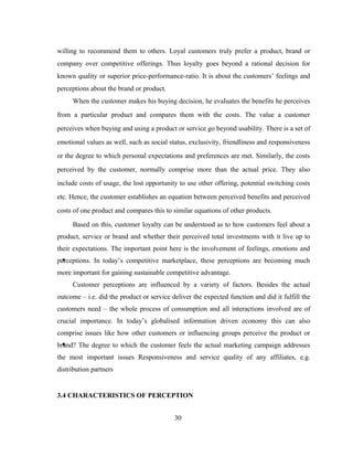 willing to recommend them to others. Loyal customers truly prefer a product, brand or 
company over competitive offerings. Thus loyalty goes beyond a rational decision for 
known quality or superior price-performance-ratio. It is about the customers’ feelings and 
perceptions about the brand or product. 
When the customer makes his buying decision, he evaluates the benefits he perceives 
from a particular product and compares them with the costs. The value a customer 
perceives when buying and using a product or service go beyond usability. There is a set of 
emotional values as well, such as social status, exclusivity, friendliness and responsiveness 
or the degree to which personal expectations and preferences are met. Similarly, the costs 
perceived by the customer, normally comprise more than the actual price. They also 
include costs of usage, the lost opportunity to use other offering, potential switching costs 
etc. Hence, the customer establishes an equation between perceived benefits and perceived 
costs of one product and compares this to similar equations of other products. 
Based on this, customer loyalty can be understood as to how customers feel about a 
product, service or brand and whether their perceived total investments with it live up to 
their expectations. The important point here is the involvement of feelings, emotions and 
perceptions. In today’s competitive marketplace, these perceptions are becoming much 
more important for gaining sustainable competitive advantage. 
Customer perceptions are influenced by a variety of factors. Besides the actual 
outcome – i.e. did the product or service deliver the expected function and did it fulfill the 
customers need – the whole process of consumption and all interactions involved are of 
crucial importance. In today’s globalised information driven economy this can also 
comprise issues like how other customers or influencing groups perceive the product or 
brand? The degree to which the customer feels the actual marketing campaign addresses 
the most important issues Responsiveness and service quality of any affiliates, e.g. 
distribution partners 
3.4 CHARACTERISTICS OF PERCEPTION 
30 
 