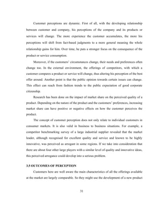 Customer perceptions are dynamic. First of all, with the developing relationship 
between customer and company, his perceptions of the company and its products or 
services will change. The more experience the customer accumulates, the more his 
perceptions will shift from fact-based judgments to a more general meaning the whole 
relationship gains for him. Over time, he puts a stronger focus on the consequence of the 
product or service consumption. 
Moreover, if the customers’ circumstances change, their needs and preferences often 
change too. In the external environment, the offerings of competitors, with which a 
customer compares a product or service will change, thus altering his perception of the best 
offer around. Another point is that the public opinion towards certain issues can change. 
This effect can reach from fashion trends to the public expectation of good corporate 
citizenship. 
Research has been done on the impact of market share on the perceived quality of a 
product. Depending on the nature of the product and the customers’ preferences, increasing 
market share can have positive or negative effects on how the customer perceives the 
product. 
The concept of customer perception does not only relate to individual customers in 
consumer markets. It is also valid in business to business situations. For example, a 
competitor benchmarking survey of a large industrial supplier revealed that the market 
leader, although recognised for excellent quality and service and known to be highly 
innovative, was perceived as arrogant in some regions. If we take into consideration that 
there are about four other large players with a similar level of quality and innovative ideas, 
this perceived arrogance could develop into a serious problem. 
3.5 OUTCOMES OF PERCEPTION 
Customers here are well aware the main characteristics of all the offerings available 
at the market are largely comparable. So they might use the development of a new product 
31 
 