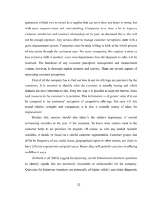 generation of their own to switch to a supplier that can serve them not better or worse, but 
with more responsiveness and understanding. Companies have done a lot to improve 
customer satisfaction and customer relationships in the past. As discussed above, this will 
not be enough anymore. Any serious effort to manage customer perceptions starts with a 
good measurement system. Companies must be truly willing to look at the whole process 
of interaction through the customers eyes. For many companies, this requires a more or 
less extensive shift in mindset, since most departments from development to sales will be 
involved. The backbone of any customer perception management and measurement 
system, however, is thorough market research and surveys. There are several aspects of 
measuring customer perceptions. 
First of all the company has to find out how it and its offerings are perceived by the 
customers. It is essential to identify what the customer is actually buying and which 
features are most important to him. Only this way it is possible to align the internal focus 
and resources to the customer’s expectation. This information is of greater value if it can 
be compared to the customers’ perception of competitive offerings. Not only will this 
reveal relative strengths and weaknesses, it is also a valuable source of ideas for 
improvement. 
Besides that, surveys should also identify the relative importance of several 
influencing variables in the eyes of the customer. To know what matters most to the 
customer helps to set priorities for projects. Of course, as with any market research 
activities, it should be based on a careful customer segmentation. Customer groups that 
differ by frequency of use, social status, geographical region or other criteria, are likely to 
have different expectations and preferences. Hence, they will probably perceive an offering 
in different ways. 
Zeithaml et al (2003) suggest incorporating several behavioural-intentions questions 
to identify signals that are potentially favourable or unfavourable for the company. 
Questions for behaviour intentions are potentially of higher validity and richer diagnostic 
32 
 