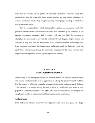 value than the “overall service quality” or “customer satisfaction” variables. Since these 
questions are directed at potential future actions they can not only indicate of changes in 
demand and market trends. They also provide early warning signs and help to take to take 
timely corrective action. 
Only if a company knows which features of its products and services or which other 
points of contact with the customer are considered most important by the customers, it can 
develop appropriate strategies. Such a strategy will not only help the company to 
strengthen the emotional bond with the customer through targeted improvements and 
activities. It may also have the positive side effect that the customers’ whole experience 
leads him to the conclusion that this company really understands his distinctive needs and 
really takes him seriously. Hence, the customers’ perception of the whole company may 
improve beyond a positive attitude towards a particular product. 
CHAPTER 5 
RESEARCH METHODOLOGY 
Methodology is the attempt to validate the rationale behind the selected research design 
and provide justification of why it is appropriate in solving the selected research problem. 
It is the process by which the researcher evaluates the tools that produce research findings. 
This research is a sample survey because it takes a considerable part from a large 
population (landline customers of the BSNL of Erode telecom district) and analyses the 
sample part in order to make meaningful interpretations and conclusions. 
5.1 Pilot Study 
Pilot study is an informal exploratory investigation which serves as a guide for a larger 
33 
 