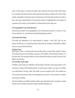 study. A pilot study is a small-scale replica and a rehearsal of the main study. Pilot studies 
are concerned with administrative and organizational problems related to the whole study 
and the respondents. It has been done in selected areas of Erode telecom district in order to 
know the scope and possibilities of the present research. It highlights the real situation of 
customers who switch over the landline to cellular phones in the study area. 
5.2 Geographical Area of the Research 
Erode telecom district is the geographical area of the present research. It consists of two 
revenue districts viz., Erode district and Gobichettipalayam district. 
5.3 Period of the Study 
The study was undertaken in six month period i.e, January – June, 2012. This was the 
period of field survey to collect the primary data from the customers of the BSNL landline 
service in Erode Telecom District. 
5.4 Data Used 
Both types of data i.e., primary data and secondary data are used in this research. Sources 
of the primary data are the landline customers of the BSNL of Erode telecom district. At 
the same time, the secondary data have been collected from books, journals, records of the 
BSNL and web sites. 
5.5 Variables of the Study 
Variables of the study are identified with the help of literature and usage pattern of the 
customers in respect of the landline phone. In social science studies, two types of variables 
are used.(Pauline V.Young, 1998). This study is not an exception to this. The variables are 
of two types of the present study are demographic (or personal / socio-economic) variables 
and research variables. 
The first category of variables includes gender, age, educational status, occupation, annual 
income, area of residence, period of usage of landline telephone etc. 
34 
 