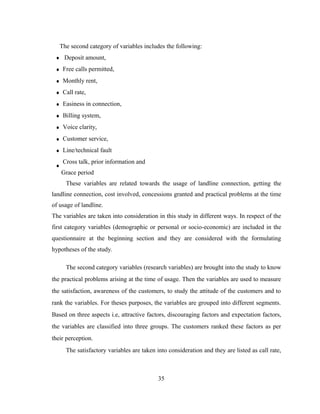 The second category of variables includes the following: 
Deposit amount, 
Free calls permitted, 
Monthly rent, 
Call rate, 
Easiness in connection, 
Billing system, 
Voice clarity, 
Customer service, 
Line/technical fault 
Cross talk, prior information and 
Grace period 
These variables are related towards the usage of landline connection, getting the 
landline connection, cost involved, concessions granted and practical problems at the time 
of usage of landline. 
The variables are taken into consideration in this study in different ways. In respect of the 
first category variables (demographic or personal or socio-economic) are included in the 
questionnaire at the beginning section and they are considered with the formulating 
hypotheses of the study. 
The second category variables (research variables) are brought into the study to know 
the practical problems arising at the time of usage. Then the variables are used to measure 
the satisfaction, awareness of the customers, to study the attitude of the customers and to 
rank the variables. For theses purposes, the variables are grouped into different segments. 
Based on three aspects i.e, attractive factors, discouraging factors and expectation factors, 
the variables are classified into three groups. The customers ranked these factors as per 
their perception. 
The satisfactory variables are taken into consideration and they are listed as call rate, 
35 
 