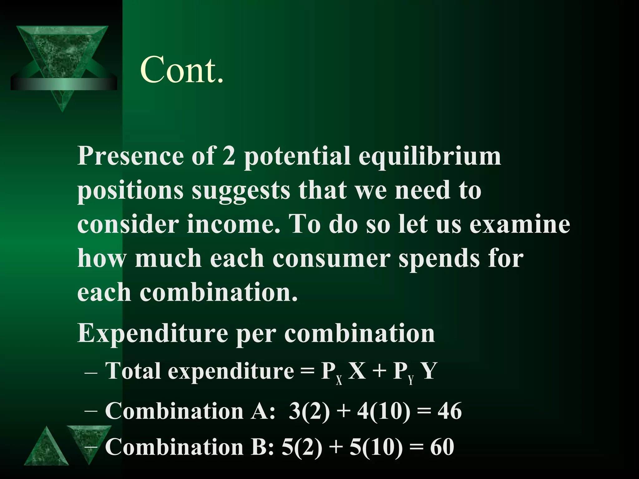 Cont.
Presence of 2 potential equilibrium
positions suggests that we need to
consider income. To do so let us examine
how much each consumer spends for
each combination.
Expenditure per combination
– Total expenditure = PX X + PY Y
– Combination A: 3(2) + 4(10) = 46
– Combination B: 5(2) + 5(10) = 60
 