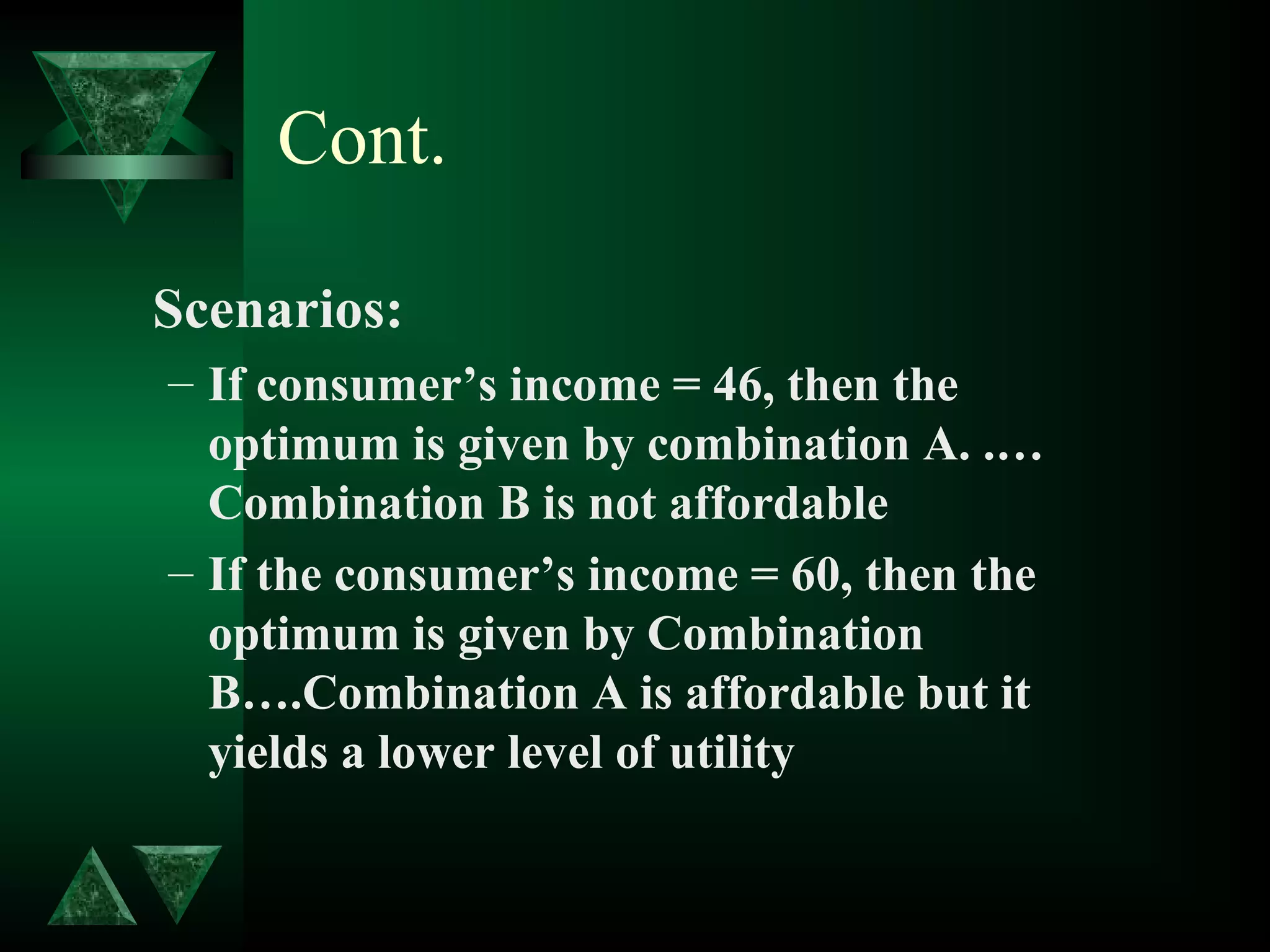 Cont.
Scenarios:
– If consumer’s income = 46, then the
optimum is given by combination A. .…
Combination B is not affordable
– If the consumer’s income = 60, then the
optimum is given by Combination
B….Combination A is affordable but it
yields a lower level of utility
 