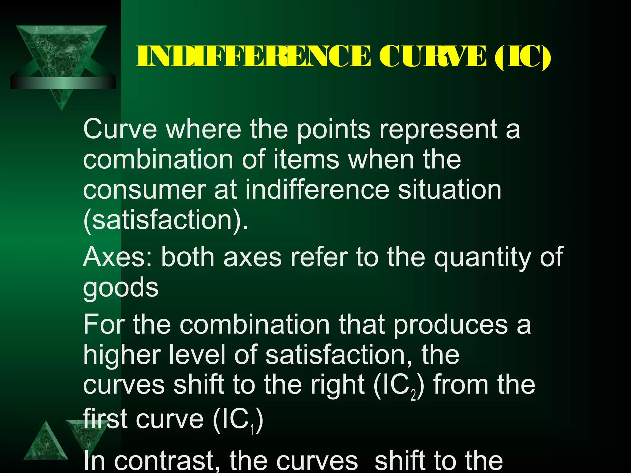 INDIFFERENCE CURVE (IC)
Curve where the points represent a
combination of items when the
consumer at indifference situation
(satisfaction).
Axes: both axes refer to the quantity of
goods
For the combination that produces a
higher level of satisfaction, the
curves shift to the right (IC2) from the
first curve (IC1)
In contrast, the curves  shift to the
 