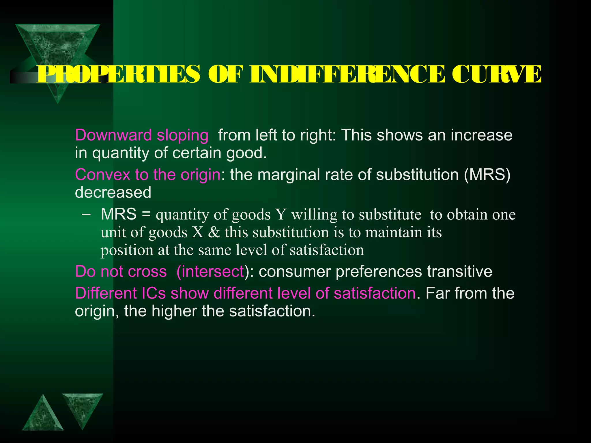PROPERTIES OF INDIFFERENCE CURVE
Downward sloping  from left to right: This shows an increase
in quantity of certain good.
Convex to the origin: the marginal rate of substitution (MRS)
decreased
– MRS = quantity of goods Y willing to substitute to obtain one
unit of goods X & this substitution is to maintain its
position at the same level of satisfaction
Do not cross (intersect): consumer preferences transitive
Different ICs show different level of satisfaction. Far from the
origin, the higher the satisfaction.
 
