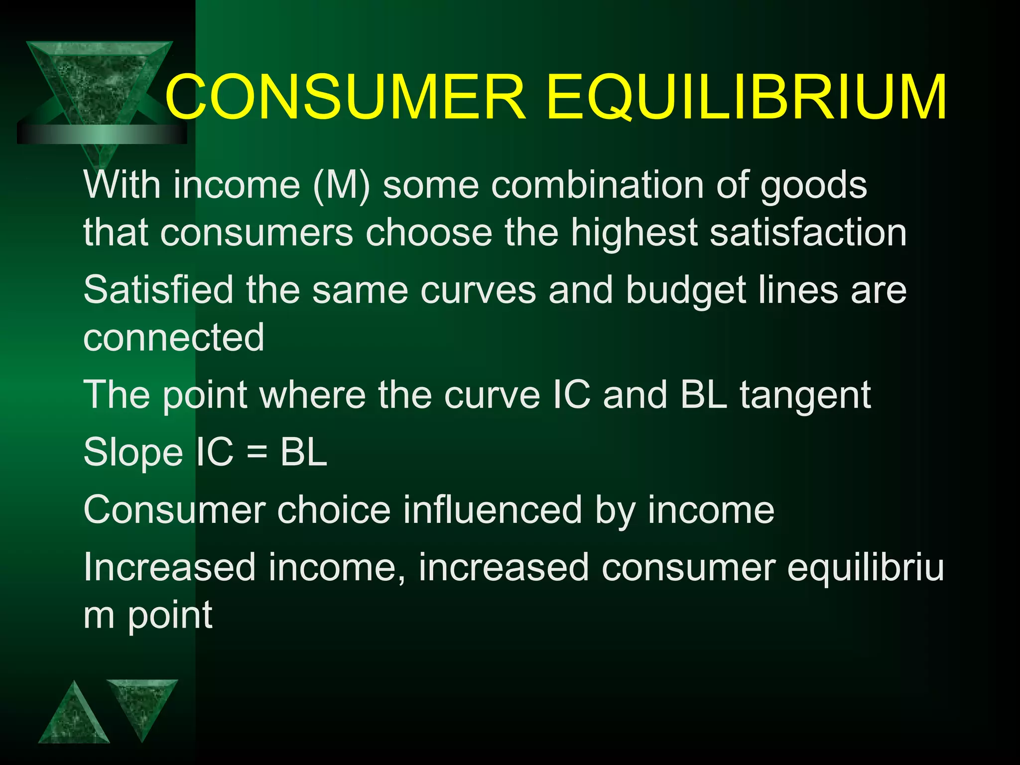 CONSUMER EQUILIBRIUM
With income (M) some combination of goods
that consumers choose the highest satisfaction
Satisfied the same curves and budget lines are
connected
The point where the curve IC and BL tangent
Slope IC = BL
Consumer choice influenced by income
Increased income, increased consumer equilibriu
m point
 