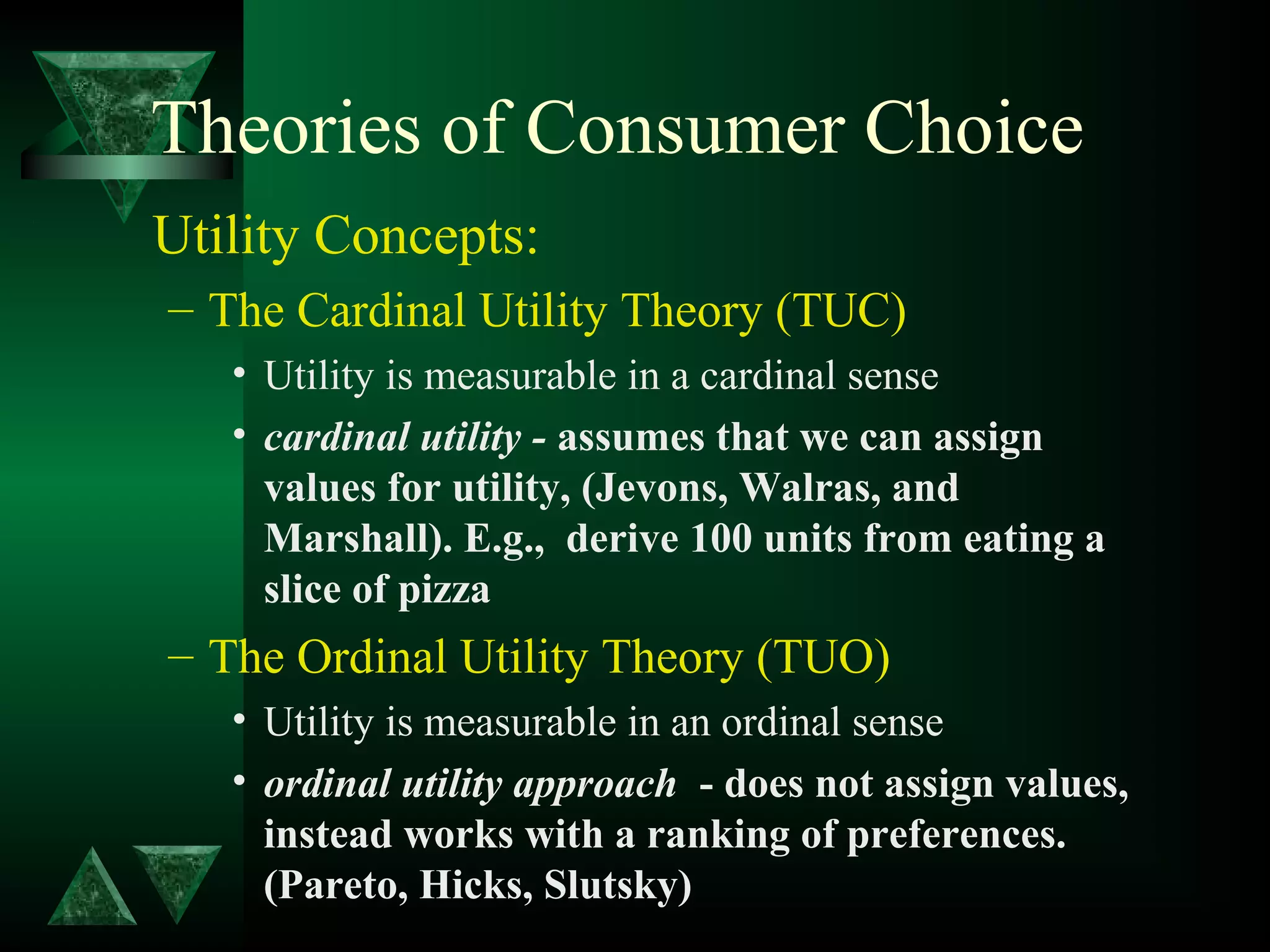 Theories of Consumer Choice
Utility Concepts:
– The Cardinal Utility Theory (TUC)
• Utility is measurable in a cardinal sense
• cardinal utility - assumes that we can assign
values for utility, (Jevons, Walras, and
Marshall). E.g., derive 100 units from eating a
slice of pizza
– The Ordinal Utility Theory (TUO)
• Utility is measurable in an ordinal sense
• ordinal utility approach - does not assign values,
instead works with a ranking of preferences.
(Pareto, Hicks, Slutsky)
 
