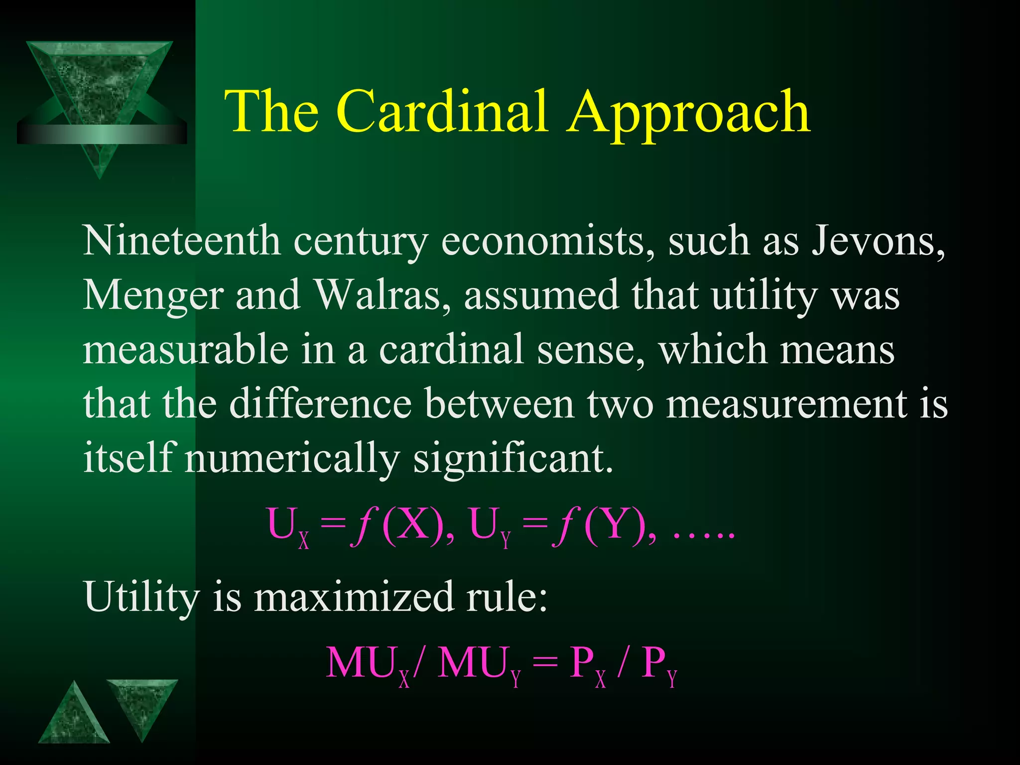The Cardinal Approach
Nineteenth century economists, such as Jevons,
Menger and Walras, assumed that utility was
measurable in a cardinal sense, which means
that the difference between two measurement is
itself numerically significant.
UX = f (X), UY = f (Y), …..
Utility is maximized rule:
MUX/ MUY = PX / PY
 