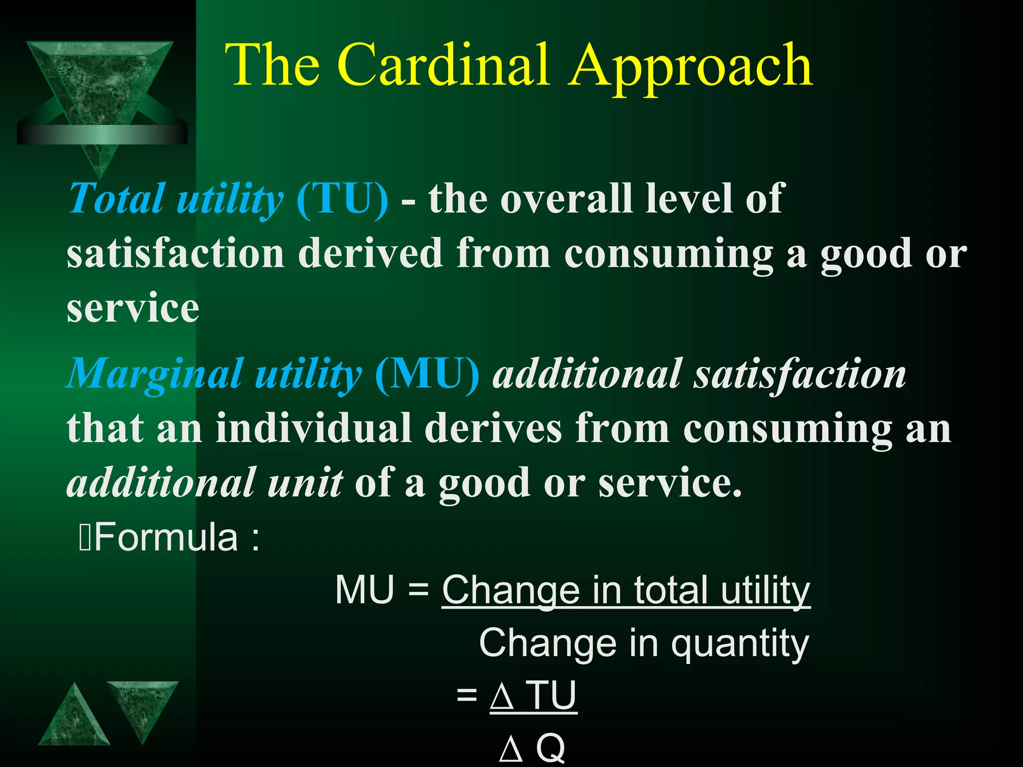 The Cardinal Approach
Total utility (TU) - the overall level of
satisfaction derived from consuming a good or
service
Marginal utility (MU) additional satisfaction
that an individual derives from consuming an
additional unit of a good or service.
Formula :
MU = Change in total utility
Change in quantity
= ∆ TU
∆ Q
 