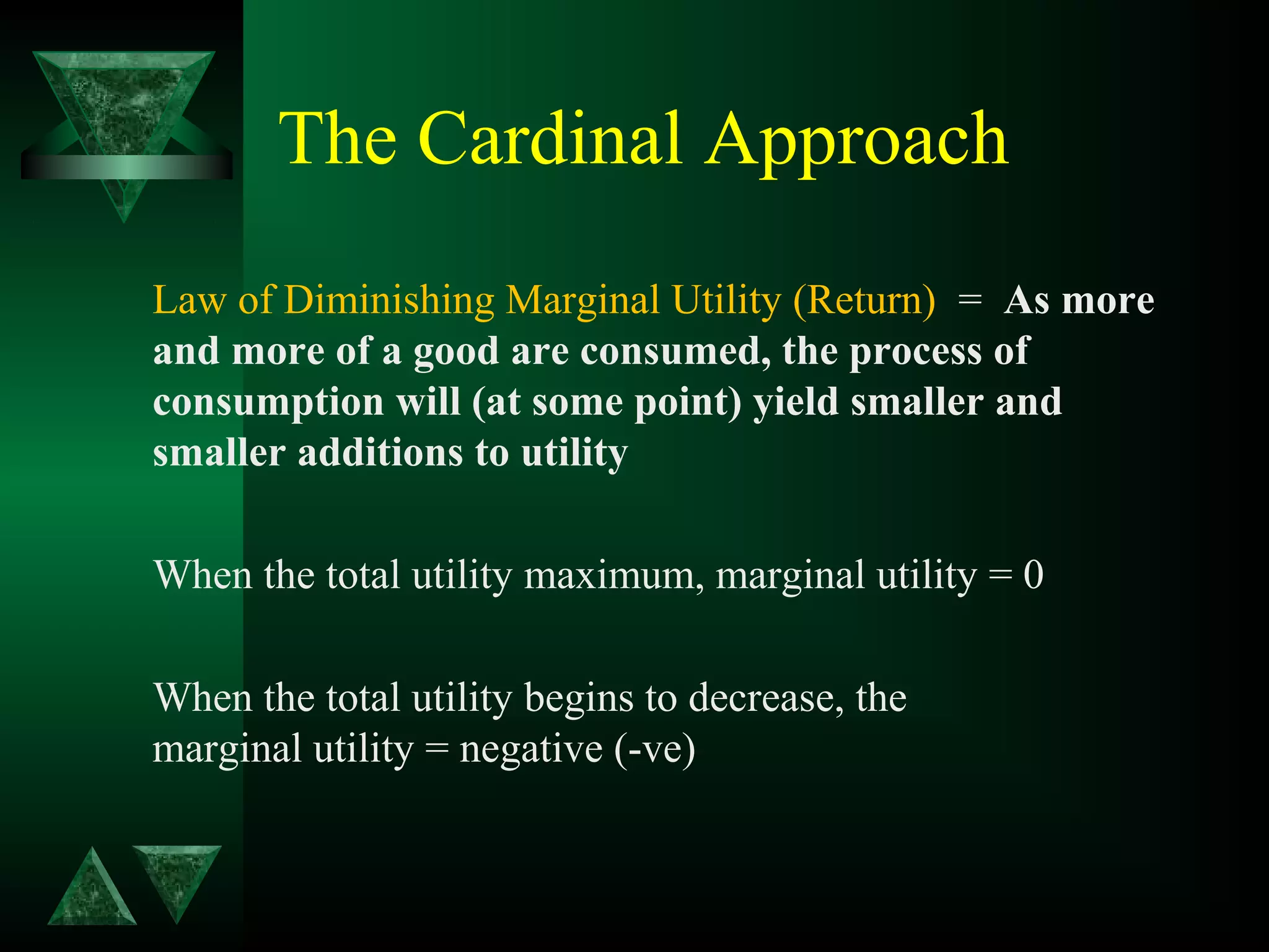 The Cardinal Approach
Law of Diminishing Marginal Utility (Return) = As more
and more of a good are consumed, the process of
consumption will (at some point) yield smaller and
smaller additions to utility
When the total utility maximum, marginal utility = 0
When the total utility begins to decrease, the
marginal utility = negative (-ve)
 