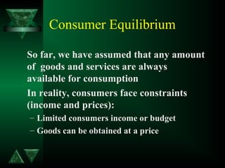 Consumer Equilibrium
So far, we have assumed that any amount
of goods and services are always
available for consumption
In reality, consumers face constraints
(income and prices):
– Limited consumers income or budget
– Goods can be obtained at a price
 