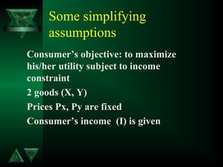 Some simplifying
assumptions
Consumer’s objective: to maximize
his/her utility subject to income
constraint
2 goods (X, Y)
Prices Px, Py are fixed
Consumer’s income (I) is given
 