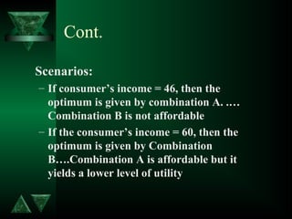 Cont.
Scenarios:
– If consumer’s income = 46, then the
optimum is given by combination A. .…
Combination B is not affordable
– If the consumer’s income = 60, then the
optimum is given by Combination
B….Combination A is affordable but it
yields a lower level of utility
 