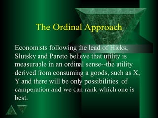 The Ordinal Approach
Economists following the lead of Hicks,
Slutsky and Pareto believe that utility is
measurable in an ordinal sense--the utility
derived from consuming a goods, such as X,
Y and there will be only possibilities of
camperation and we can rank which one is
best.
 