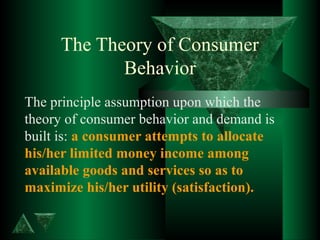 The Theory of Consumer
Behavior
The principle assumption upon which the
theory of consumer behavior and demand is
built is: a consumer attempts to allocate
his/her limited money income among
available goods and services so as to
maximize his/her utility (satisfaction).
 
