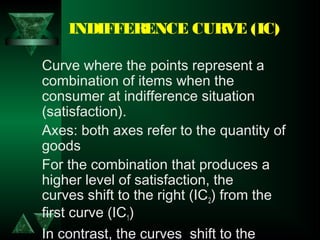 INDIFFERENCE CURVE (IC)
Curve where the points represent a
combination of items when the
consumer at indifference situation
(satisfaction).
Axes: both axes refer to the quantity of
goods
For the combination that produces a
higher level of satisfaction, the
curves shift to the right (IC2) from the
first curve (IC1)
In contrast, the curves  shift to the
 
