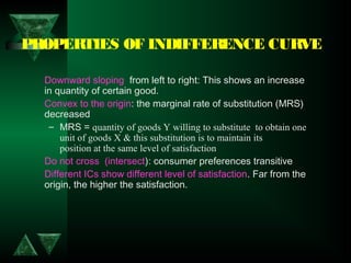 PROPERTIES OF INDIFFERENCE CURVE
Downward sloping  from left to right: This shows an increase
in quantity of certain good.
Convex to the origin: the marginal rate of substitution (MRS)
decreased
– MRS = quantity of goods Y willing to substitute to obtain one
unit of goods X & this substitution is to maintain its
position at the same level of satisfaction
Do not cross (intersect): consumer preferences transitive
Different ICs show different level of satisfaction. Far from the
origin, the higher the satisfaction.
 
