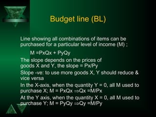 Budget line (BL)
Line showing all combinations of items can be
purchased for a particular level of income (M) ;
M =PxQx + PyQy
The slope depends on the prices of
goods X and Y, the slope = Px/Py
Slope -ve: to use more goods X, Y should reduce &
vice versa
In the X-axis, when the quantity Y = 0, all M used to
purchase X; M = PxQx ⇒Qx =M/Px
At the Y axis, when the quantity X = 0, all M used to
purchase Y; M = PyQy ⇒Qy =M/Py
 