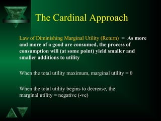 The Cardinal Approach
Law of Diminishing Marginal Utility (Return) = As more
and more of a good are consumed, the process of
consumption will (at some point) yield smaller and
smaller additions to utility
When the total utility maximum, marginal utility = 0
When the total utility begins to decrease, the
marginal utility = negative (-ve)
 