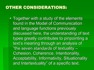 OTHER CONSIDERATIONS:
 Together with a study of the elements
found in the Model of Communication
and language functions previously
discussed here, the understanding of text
types greatly contributes to pinpointing a
text’s meaning through an analysis of
“the seven standards of textuality –
Cohesion, Coherence, Intentionality,
Acceptability, Informativity, Situationality
and Intertextuality” of a specific text.
 
