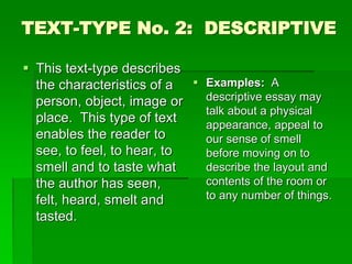 TEXT-TYPE No. 2: DESCRIPTIVE
 This text-type describes
the characteristics of a
person, object, image or
place. This type of text
enables the reader to
see, to feel, to hear, to
smell and to taste what
the author has seen,
felt, heard, smelt and
tasted.
 Examples: A
descriptive essay may
talk about a physical
appearance, appeal to
our sense of smell
before moving on to
describe the layout and
contents of the room or
to any number of things.
 