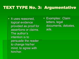 TEXT TYPE No. 3: Argumentative
 It uses reasoned,
logical evidence
provided as proof for
assertions or claims.
The author’s
intention is to
persuade the reader
to change his/her
mind, to agree with
him/her.
 Examples: Claim
letters, legal
documents, debates,
ads.
 
