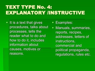 TEXT TYPE No. 4:
EXPLANATORY /INSTRUCTIVE
 It is a text that gives
procedures, talks about
processes, tells the
reader what to do and
how to do it, includes
information about
causes, motives or
reasons.
 Examples:
 Manuals, summaries,
reports, recipes,
addresses, letters of
instructions,
commercial and
political propaganda,
regulations, rules etc.
 