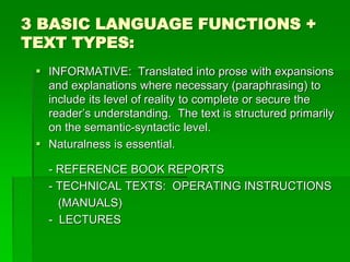 3 BASIC LANGUAGE FUNCTIONS +
TEXT TYPES:
 INFORMATIVE: Translated into prose with expansions
and explanations where necessary (paraphrasing) to
include its level of reality to complete or secure the
reader’s understanding. The text is structured primarily
on the semantic-syntactic level.
 Naturalness is essential.
- REFERENCE BOOK REPORTS
- TECHNICAL TEXTS: OPERATING INSTRUCTIONS
(MANUALS)
- LECTURES
 
