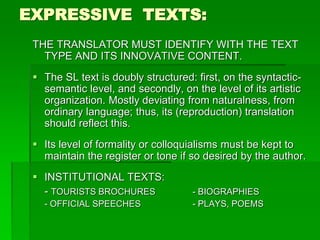 EXPRESSIVE TEXTS:
THE TRANSLATOR MUST IDENTIFY WITH THE TEXT
TYPE AND ITS INNOVATIVE CONTENT.
 The SL text is doubly structured: first, on the syntactic-
semantic level, and secondly, on the level of its artistic
organization. Mostly deviating from naturalness, from
ordinary language; thus, its (reproduction) translation
should reflect this.
 Its level of formality or colloquialisms must be kept to
maintain the register or tone if so desired by the author.
 INSTITUTIONAL TEXTS:
- TOURISTS BROCHURES - BIOGRAPHIES
- OFFICIAL SPEECHES - PLAYS, POEMS
 